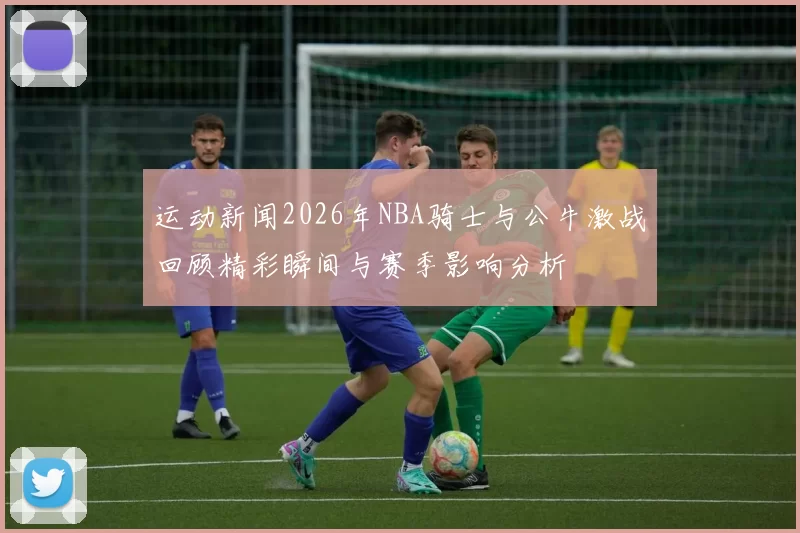 运动新闻2026年NBA骑士与公牛激战回顾精彩瞬间与赛季影响分析